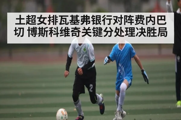 土超女排瓦基弗银行对阵费内巴切 博斯科维奇关键分处理决胜局