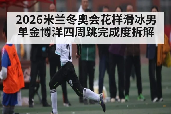 2026米兰冬奥会花样滑冰男单金博洋四周跳完成度拆解
